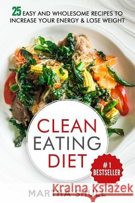 Clean Eating Diet: 25 Easy and Wholesome Recipes to Increase Your Energy & Lose Weight Martha Shull 9781976271564 Createspace Independent Publishing Platform