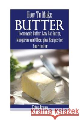 How to Make Butter: Homemade Butter, Low Fat Butter, Margarine and Ghee, Plus Recipes for Your Butter Katya Brown 9781976297984 Createspace Independent Publishing Platform