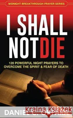 I Shall Not Die: 120 Powerful Night Prayers to Overcome the Spirit and Fear of Death Daniel C. Okpara 9781976309960 Createspace Independent Publishing Platform
