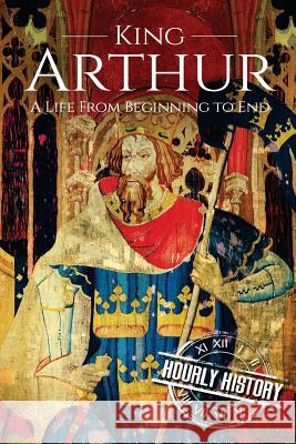 King Arthur: A Life From Beginning to End Hourly History 9781976316722 Createspace Independent Publishing Platform