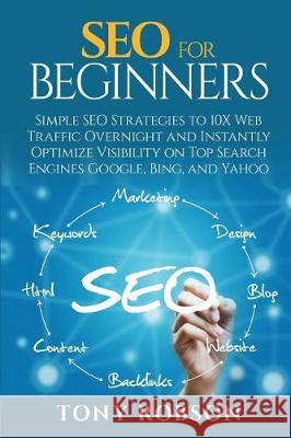 SEO For Beginners - Simple SEO Strategies to 10x Web Traffic Overnight and Instantly Optimize Visibility on Top Search Engines Google, Bing and Yahoo Robson, Tony 9781976325472 Createspace Independent Publishing Platform