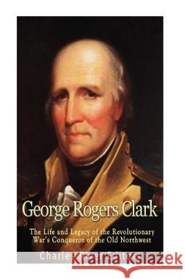 George Rogers Clark: The Life and Legacy of the Revolutionary War's Conqueror of the Old Northwest Charles River Editors 9781976328039 Createspace Independent Publishing Platform