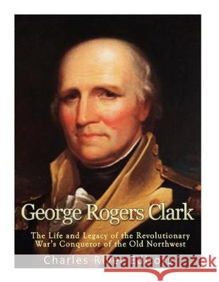 George Rogers Clark: The Life and Legacy of the Revolutionary War's Conqueror of the Old Northwest Charles River Editors 9781976328046 Createspace Independent Publishing Platform