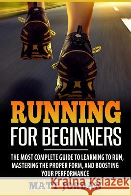 Running for Beginners: The Most Complete Guide to Learning to Run, Mastering the Proper Form, and Boosting Your Performance Matt Jordan 9781976353871 Createspace Independent Publishing Platform