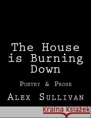 The House is Burning Down: Poetry & Prose Alex Sullivan 9781976367915 Createspace Independent Publishing Platform