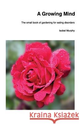 A Growing Mind: The small book of gardening for eating disorders Murphy, Isobel 9781976388743 Createspace Independent Publishing Platform