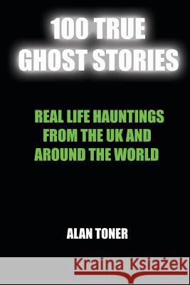 100 True Ghost Stories: Terrifying Hauntings From The UK And Around The World Toner, Alan 9781976443671 Createspace Independent Publishing Platform