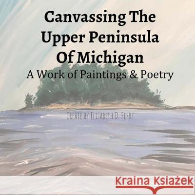 Canvassing The Upper Peninsula of Michigan: A Work of Paintings and Poetry Perry, Elizabeth D. 9781976468292 Createspace Independent Publishing Platform