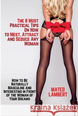 The 8 Most Practical Tips on How to Meet, Attract and Seduce Any Woman: How to Be Naturally Masculine and Interesting in Front of the Woman of Your Dr Mateo Lambert 9781976488320 Createspace Independent Publishing Platform