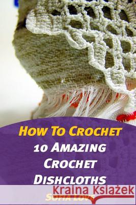 How To Crochet: 10 Amazing Crochet Dishcloths Love, Sofia 9781976501678 Createspace Independent Publishing Platform