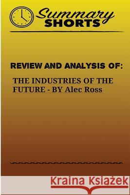 Review and Analysis of: THE INDUSTRIES OF THE FUTURE BY Alec Ross Shorts, Summary 9781976503313 Createspace Independent Publishing Platform