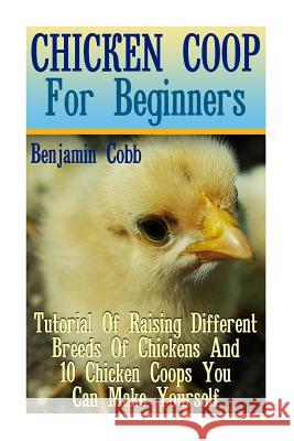 Chicken Coop For Beginners: Tutorial Of Raising Different Breeds Of Chickens And 10 Chicken Coops You Can Make Yourself: (Building Chicken Coops, Cobb, Benjamin 9781976507021 Createspace Independent Publishing Platform