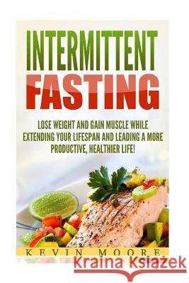 Intermittent Fasting: Lose Weight and Gain Muscle While Extending Your Lifespan and Leading a More Productive, Healthier Life! Kevin Moore 9781976517044 Createspace Independent Publishing Platform