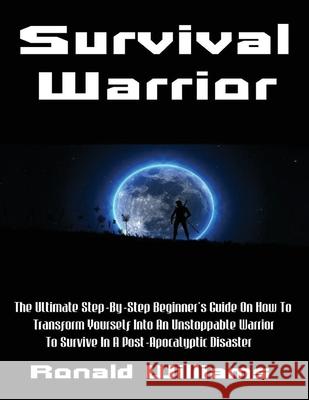Survival Warrior: The Ultimate Step-By-Step Beginner's Survival Guide On How To Transform Yourself Into An Unstoppable Warrior To Surviv Ronald Williams 9781976535871