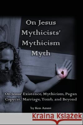 On Jesus Mythicists' Mythicism Myth: On Jesus' Existence, Mythicism, Pagan Copycat, Marriage, Tomb, and Beyond Ken Ammi 9781976562471 Createspace Independent Publishing Platform