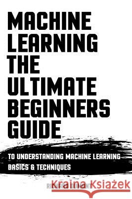 Machine Learning: The Ultimate Beginners Guide: To Understanding Machine Learning Basics & Techniques Richard Dumont 9781976579554 Createspace Independent Publishing Platform