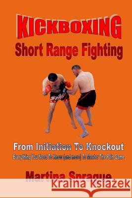 Kickboxing: Short Range Fighting: From Initiation to Knockout: Everything You Need to Know (and More) to Master the Pain Game Martina Sprague 9781976579745 Createspace Independent Publishing Platform