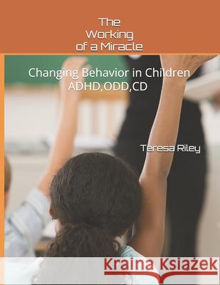 The Working of a Miracle: Changing Behaviors in Children ADHD, CD, ODD and Behavior Problems Teresa Riley 9781976827761 Independently Published