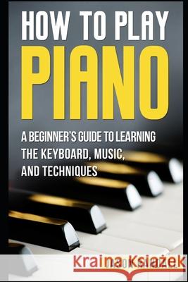 How to Play Piano: A Beginner's Guide to Learning the Keyboard, Music, and Techniques Jason Randall 9781976833076 Independently Published