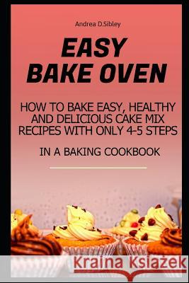 Easy Bake Oven: How to Bake Easy, Healthy and Delicious Cake Mix Recipes with Only 4-5 Steps in a Baking Cookbook Andrea D 9781976968488
