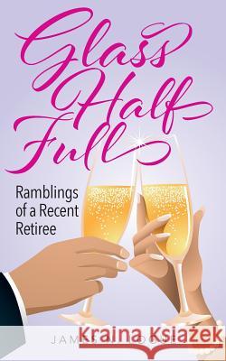 Glass Half Full: Ramblings of a Recent Retiree James N Logue 9781977209047