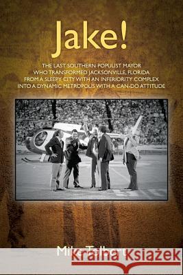 Jake!: The Last Southern Populist Mayor Who Transformed Jacksonville, Florida from a Sleepy City with an Inferiority Complex Into a Dynamic Metropolis with a Can-Do Attitude Mike Tolbert 9781977211484