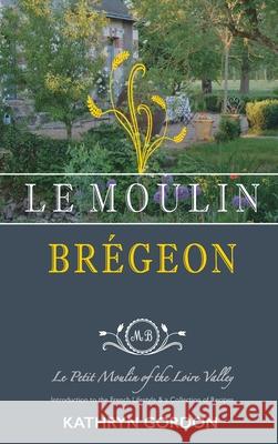 Le Moulin Brégeon, Le Petit Moulin of the Loire Valley: Introduction to the French Lifestyle and a Collection of Recipes Gordon, Kathryn 9781977214553 Outskirts Press