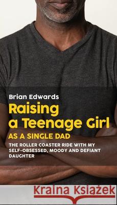 Raising a Teenage Daughter as a Single Dad: The Roller Coaster Ride With My Self-Obsessed, Moody and Defiant Daughter Brian Edwards 9781977217189 Outskirts Press