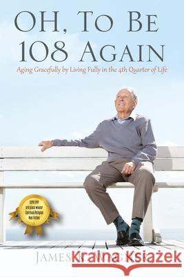 OH, To Be 108 Again: Aging Gracefully by Living Fully in the 4th Quarter of Life James K Wagner 9781977231260