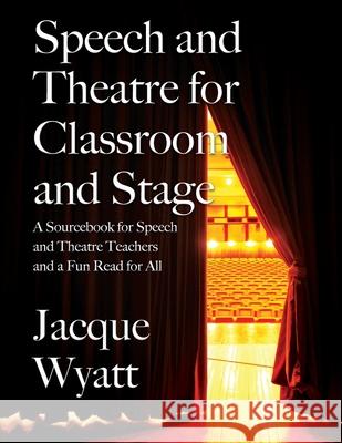 Speech and Theatre for the Classroom and the Stage: A Sourcebook for Speech and Theatre Teachers and a Fun Read for All Jacque Wyatt 9781977231550 Outskirts Press