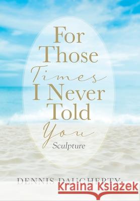 For Those Times I Never Told You: Sculpture Dennis Daugherty 9781977236647