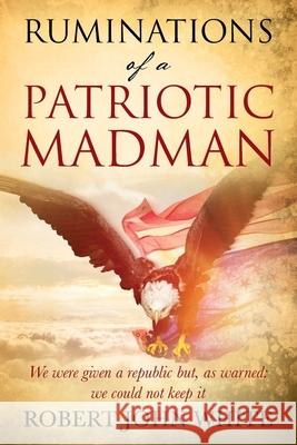 Ruminations of a Patriotic Madman: We were given a republic but, as warned: we could not keep it Robert John White 9781977237286 Outskirts Press