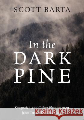 In the Dark Pine: Sasquatch and Other Phenomenon from Inside the Fear Cage Scott Barta 9781977237309