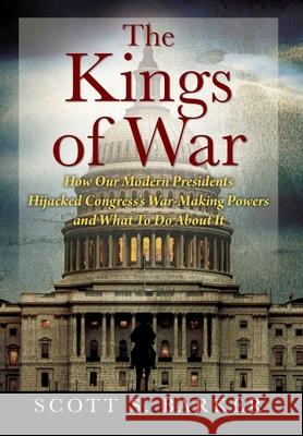 The Kings of War: How Our Modern Presidents Hijacked Congress's War-Making Powers and What To Do About It Scott S Barker 9781977239655 Outskirts Press