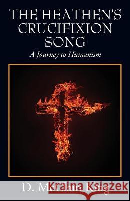 The Heathen's Crucifixion Song: A Journey to Humanism D McClain King 9781977240231 Outskirts Press