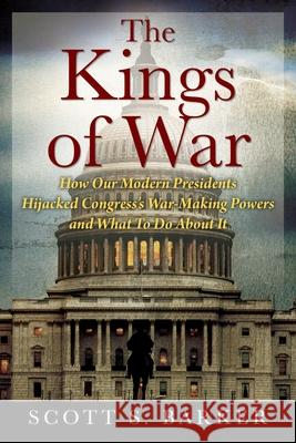 The Kings of War: How Our Modern Presidents Hijacked Congress's War-Making Powers and What To Do About It Scott S Barker 9781977240422 Outskirts Press