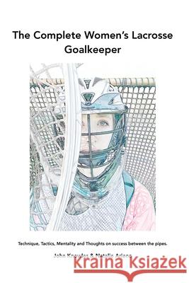 The Complete Women's Lacrosse Goalkeeper: Technique, Tactics, Mentality and Thoughts on success between the pipes. John Knowles Natalie Arieno 9781977242747 Outskirts Press
