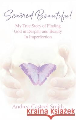 Scarred Beautiful: My True Story of Finding God in Despair and Beauty in Imperfection Andrea Casteel Smith 9781977249517