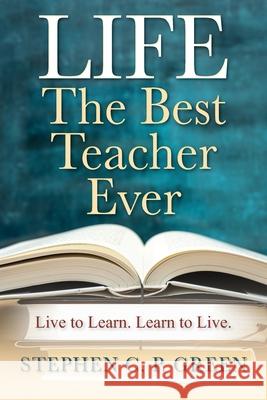 LIFE - The Best Teacher Ever: Live to Learn. Learn to Live. Stephen C P Green 9781977251329
