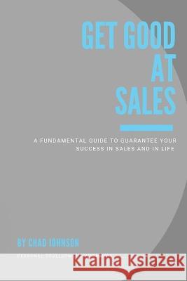 Get Good At Sales: A Fundamental Guide to Guarantee Your Success in Sales and in Life Chad Johnson 9781977255860