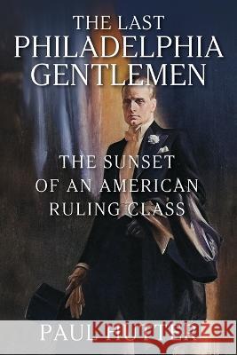 The Last Philadelphia Gentlemen: The Sunset of an American Ruling Class Paul Hutter 9781977256843 Outskirts Press