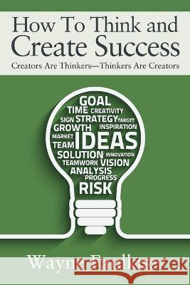 How To Think and Create Success: Creators Are Thinkers-Thinkers Are Creators Wayne Faulkner 9781977257659