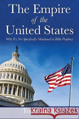 The Empire of the United States: Why It\'s Not Specifically Mentioned in Bible Prophecy Tom Logan 9781977258588 Outskirts Press