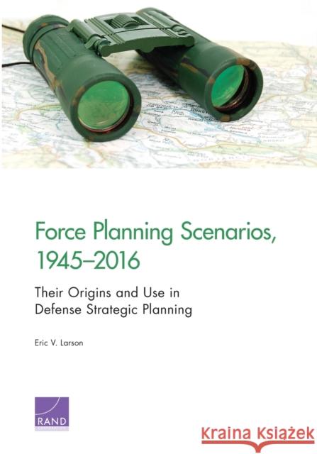 Force Planning Scenarios, 1945-2016: Their Origins and Use in Defense Strategic Planning Eric V. Larson 9781977400994