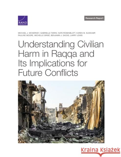 Understanding Civilian Harm in Raqqa and Its Implications for Future Conflicts Michael McNerney, Gabrielle Tarini, Nate Rosenblatt, Karen Sudkamp, Pauline Moore, Michelle Grisé, Benjamin Sacks, Larry 9781977406941