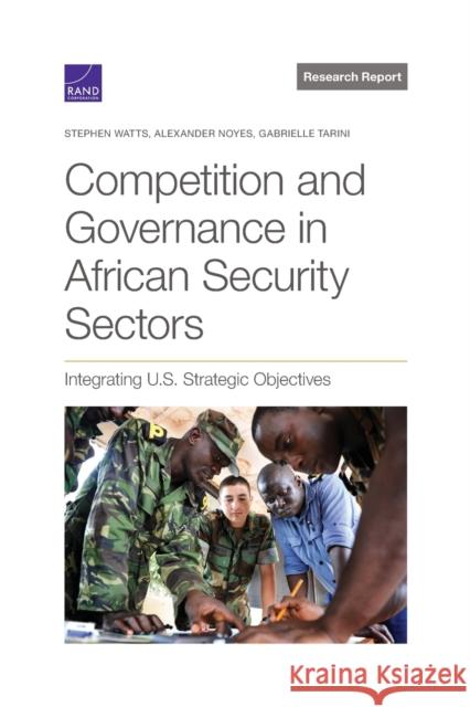 Competition and Governance in African Security Sectors: Integrating U.S. Strategic Objectives Stephen Watts, Alexander Noyes, Gabrielle Tarini 9781977408037 RAND