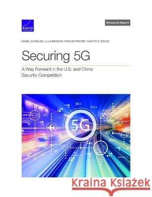Securing 5g: A Way Forward in the U.S. and China Security Competition Daniel Gonzales, Julia Brackup, Spencer Pfeifer, Timothy Bonds 9781977408556