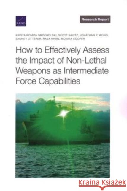 How to Effectively Assess the Impact of Non-Lethal Weapons as Intermediate Force Capabilities Krista Grocholski, Scott Savitz, Jonathan Wong, Sydney Litterer, Raza Khan, Monika Cooper 9781977408570
