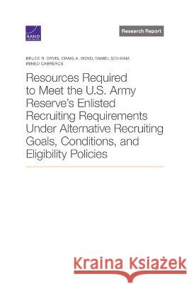 Resources Required to Meet the U.S. Army Reserve\'s Enlisted Recruiting Requirements Under Alternative Recruiting Goals, Conditions, and Eligibility Po Bruce R. Orvis Craig A. Bond Daniel Schwam 9781977409560