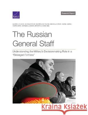 The Russian General Staff: Understanding the Military's Decisionmaking Role in a Besieged Fortress Alexis A. Blanc Alyssa Demus Sandra Kay Evans 9781977410948